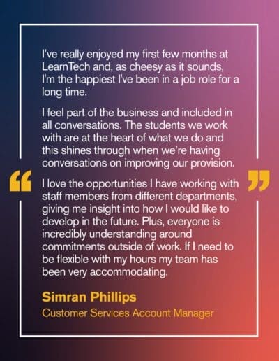 Simran Phillips, Customer Services Account Manager I’ve really enjoyed my first few months at LearnTech and, as cheesy as it sounds, I'm the happiest I've been in a job role for a long time. I feel part of the business and included in all conversations. The students we work with are at the heart of what we do and this shines through when we’re having conversations on improving our provision. I love the opportunities I have working with staff members from different departments, giving me insight into how I would like to develop in the future. Plus, everyone is incredibly understanding around commitments outside of work. If I need to be flexible with my hours my team has been very accommodating.